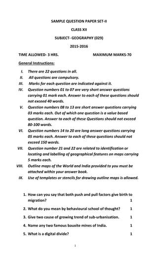 1
SAMPLE QUESTION PAPER SET-II
CLASS XII
SUBJECT- GEOGRAPHY (029)
2015-2016
TIME ALLOWED- 3 HRS. MAXIMUM MARKS-70
General Instructions:
I. There are 22 questions in all.
II. All questions are compulsory.
III. Marks for each question are indicated against it.
IV. Question numbers 01 to 07 are very short answer questions
carrying 01 mark each. Answer to each of these questions should
not exceed 40 words.
V. Question numbers 08 to 13 are short answer questions carrying
03 marks each. Out of which one question is a value based
question. Answer to each of these Questions should not exceed
80-100 words.
VI. Question numbers 14 to 20 are long answer questions carrying
05 marks each. Answer to each of these questions should not
exceed 150 words.
VII. Question number 21 and 22 are related to identification or
locating and labelling of geographical features on maps carrying
5 marks each.
VIII. Outline maps of the World and India provided to you must be
attached within your answer book.
IX. Use of templates or stencils for drawing outline maps is allowed.
1. How can you say that both push and pull factors give birth to
migration? 1
2. What do you mean by behavioural school of thought? 1
3. Give two cause of growing trend of sub-urbanisation. 1
4. Name any two famous bauxite mines of India. 1
5. What is a digital divide? 1
 