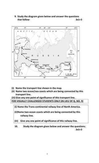 3
9. Study the diagram given below and answer the questions
that follow- 3x1=3
(i) Name the transport line shown in the map.
(ii) Name two ocean/sea coasts which are being connected by this
transport line.
(iii) Give any one point of significance of this transport line.
FOR VISUALLY CHALLENGED STUDENTS ONLY (IN LIEU OF Q. NO. 9)
(i) Name the Trans-continental railway line of North America.
(ii)Name two ocean coasts which are being connected by this
railway line.
(iii) Give any one point of significance of this railway line.
10. Study the diagram given below and answer the questions:
3x1=3
 