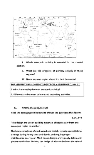 5
i. Which economic activity is revealed in the shaded
portion?
ii. What are the products of primary activity in these
regions?
iii. Name any one region where it is best developed.
FOR VISUALLY CHALLENGED STUDENTS ONLY (IN LIEU OF Q. NO. 11)
i. What is meant by the term economic activity?
ii. Differentiate between primary and secondary activities.
12. VALUE-BASED QUESTION
Read the passage given below and answer the questions that follow:
1.5+1.5=3
“The design and use of building materials of houses vary from one
ecological region to another.
The houses made up of mud, wood and thatch, remain susceptible to
damage during heavy rains and floods, and require proper
maintenance every year. Most house designs are typically deficient in
proper ventilation. Besides, the design of a house includes the animal
 
