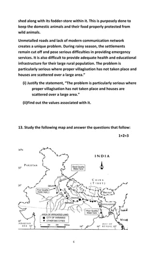 6
shed along with its fodder-store within it. This is purposely done to
keep the domestic animals and their food properly protected from
wild animals.
Unmetalled roads and lack of modern communication network
creates a unique problem. During rainy season, the settlements
remain cut off and pose serious difficulties in providing emergency
services. It is also difficult to provide adequate health and educational
infrastructure for their large rural population. The problem is
particularly serious where proper villagisation has not taken place and
houses are scattered over a large area.”
(i) Justify the statement, “The problem is particularly serious where
proper villagisation has not taken place and houses are
scattered over a large area.”
(ii)Find out the values associated with it.
13. Study the following map and answer the questions that follow:
1+2=3
 