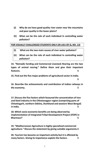 7
(i) Why do we have good quality river water near the mountains
and poor quality in the lower plains?
(ii) What can be the role of each individual in controlling water
pollution?
FOR VISUALLY CHALLENGED STUDENTS ONLY (IN LIEU OF Q. NO. 13)
(i) What are the two main causes of river water pollution?
(ii) What can be the role of each individual in controlling water
pollution?
14. “Nomadic herding and Commercial Livestock Rearing are the two
types of animal rearing.” Define them and give their important
features. 5
15. Find out the five major problems of agricultural sector in India.
5
16. Describe the achievements and contribution of Indian railways in
the economy. 5
17. Discuss the five factors which favoured the concentration of Iron
and Steel industry in the Chhotanagpur region (comprising parts of
Chhattisgarh, northern Odisha, Jharkhand and western West Bengal)
in India. 5
18. Which socio-economic benefits are being observed by
implementation of Integrated Tribal Development Project (ITDP) in
Bharmaur? 5
19. “Mediterranean Agriculture is highly specialised commercial
agriculture.” Discuss the statement by giving suitable arguments.5
20. Tourism has become an important activity but it is affected by
many factors. Giving its importance explain the factors. 5
 