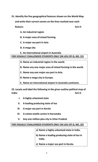 8
21. Identify the five geographical features shown on the World Map
and write their correct names on the lines marked near each
feature: 5x1=5
A. An industrial region
B. A major area of mixed farming
C. A major sea port in Asia
D. A mega city
E. An international airport in Australia
FOR VISUALLY CHALLENGED STUDENTS ONLY (IN LIEU OF Q. NO. 21)
A. Name an industrial region in the world.
B. Name any one major area of mixed farming in the world.
C. Name any one major sea port in Asia.
D. Name a mega city in Europe.
E. Name an international airport in Australia continent.
22. Locate and label the following in the given outline political map of
India: 5x1=5
I. A highly urbanized state
II. A leading producing state of tea
III. A major sea port in Kerala
IV. A cotton textile centre in Karnataka
V. Any one million plus city in Uttar Pradesh
FOR VISUALLY CHALLENGED STUDENTS ONLY (IN LIEU OF Q. NO. 22)
a) Name a highly urbanized state in India.
b) Name a leading producing state of tea in
India.
c) Name a major sea port in Kerala.
 
