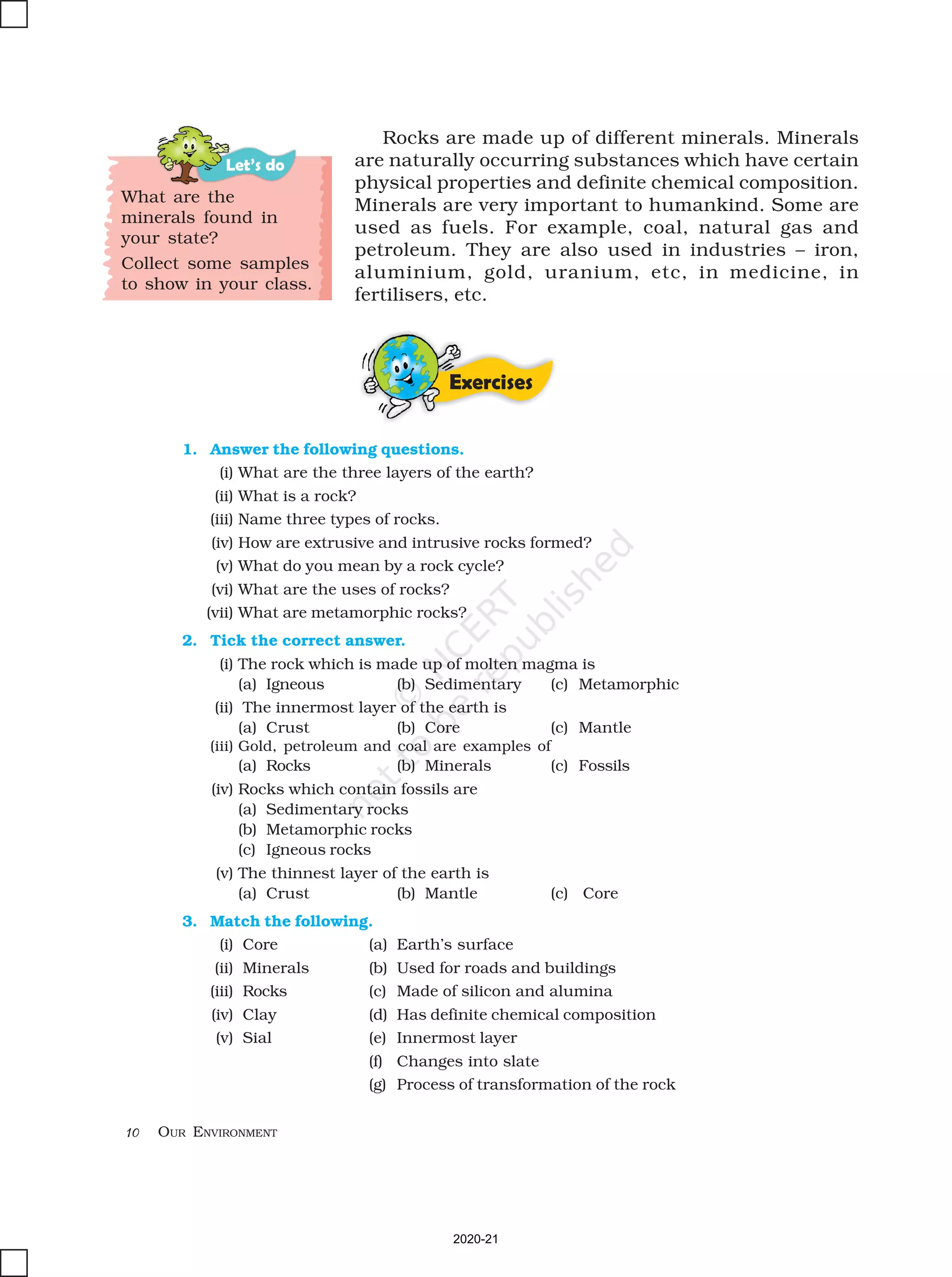 10 OUR ENVIRONMENT
Let’s do
What are the
minerals found in
your state?
Collect some samples
to show in your class.
1. Answer the following questions.
(i) What are the three layers of the earth?
(ii) What is a rock?
(iii) Name three types of rocks.
(iv) How are extrusive and intrusive rocks formed?
(v) What do you mean by a rock cycle?
(vi) What are the uses of rocks?
(vii) What are metamorphic rocks?
2. Tick the correct answer.
(i) The rock which is made up of molten magma is
(a) Igneous (b) Sedimentary (c) Metamorphic
(ii) The innermost layer of the earth is
(a) Crust (b) Core (c) Mantle
(iii) Gold, petroleum and coal are examples of
(a) Rocks (b) Minerals (c) Fossils
(iv) Rocks which contain fossils are
(a) Sedimentary rocks
(b) Metamorphic rocks
(c) Igneous rocks
(v) The thinnest layer of the earth is
(a) Crust (b) Mantle (c) Core
3. Match the following.
(i) Core (a) Earth’s surface
(ii) Minerals (b) Used for roads and buildings
(iii) Rocks (c) Made of silicon and alumina
(iv) Clay (d) Has definite chemical composition
(v) Sial (e) Innermost layer
(f) Changes into slate
(g) Process of transformation of the rock
Rocks are made up of different minerals. Minerals
are naturally occurring substances which have certain
physical properties and definite chemical composition.
Minerals are very important to humankind. Some are
used as fuels. For example, coal, natural gas and
petroleum. They are also used in industries – iron,
aluminium, gold, uranium, etc, in medicine, in
fertilisers, etc.
Exercises
2020-21
 