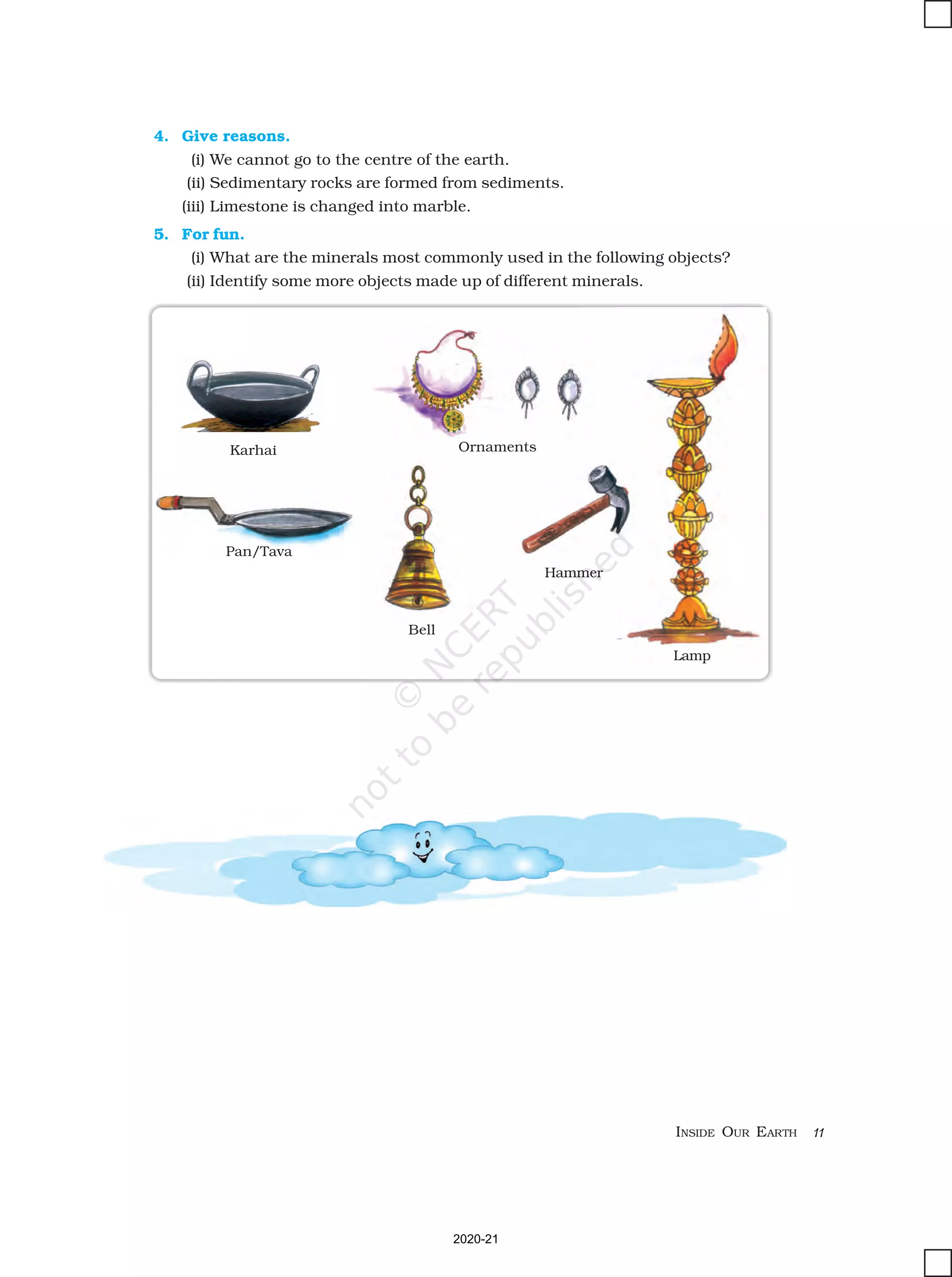 INSIDE OUR EARTH 11
4. Give reasons.
(i) We cannot go to the centre of the earth.
(ii) Sedimentary rocks are formed from sediments.
(iii) Limestone is changed into marble.
5. For fun.
(i) What are the minerals most commonly used in the following objects?
(ii) Identify some more objects made up of different minerals.
Karhai Ornaments
Pan/Tava
Bell
Hammer
Lamp
2020-21
 