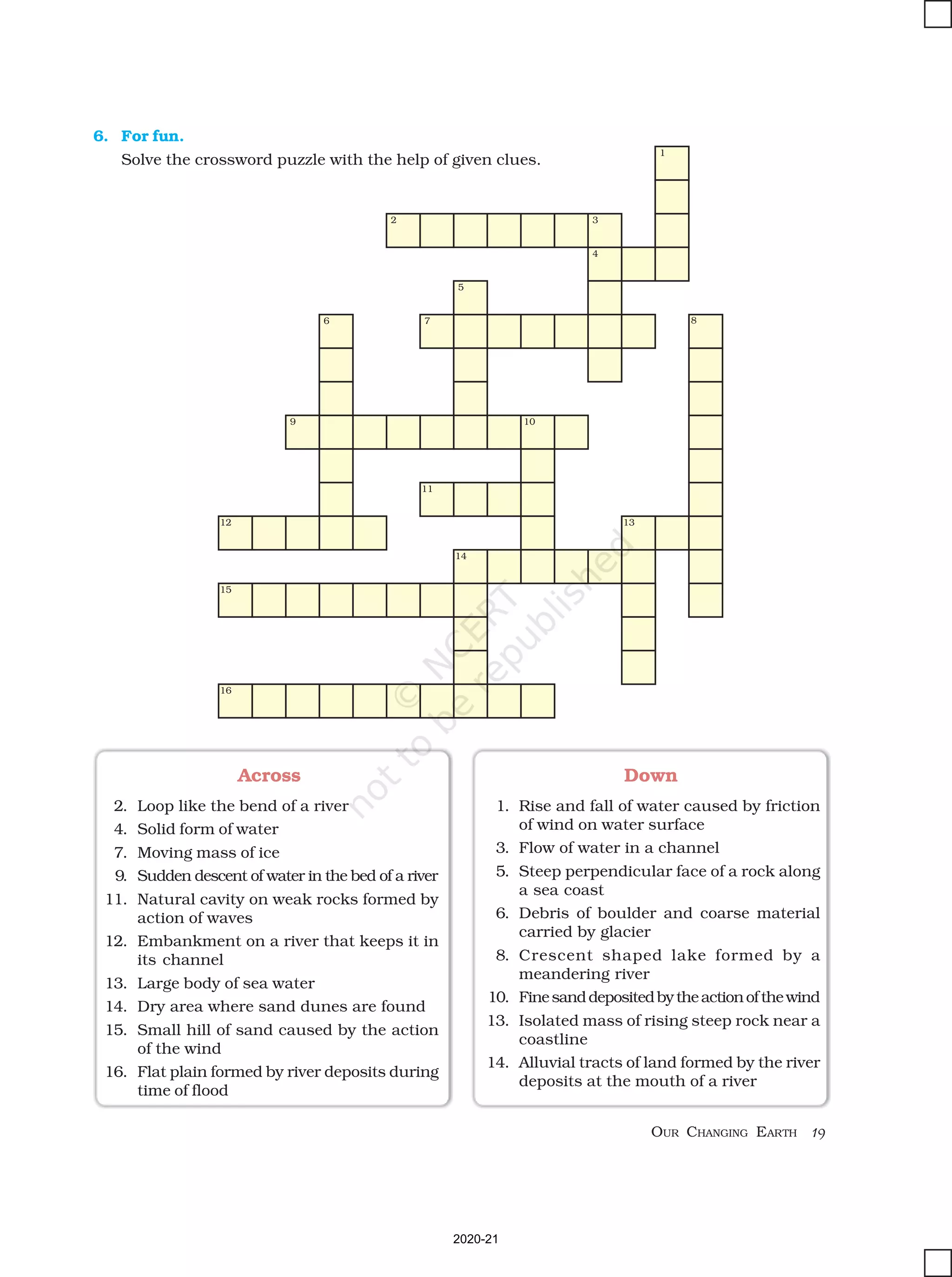 19
OUR CHANGING EARTH
Down
1. Rise and fall of water caused by friction
of wind on water surface
3. Flow of water in a channel
5. Steep perpendicular face of a rock along
a sea coast
6. Debris of boulder and coarse material
carried by glacier
8. Crescent shaped lake formed by a
meandering river
10. Finesanddepositedbytheactionofthewind
13. Isolated mass of rising steep rock near a
coastline
14. Alluvial tracts of land formed by the river
deposits at the mouth of a river
Across
2. Loop like the bend of a river
4. Solid form of water
7. Moving mass of ice
9. Sudden descent of water in the bed of a river
11. Natural cavity on weak rocks formed by
action of waves
12. Embankment on a river that keeps it in
its channel
13. Large body of sea water
14. Dry area where sand dunes are found
15. Small hill of sand caused by the action
of the wind
16. Flat plain formed by river deposits during
time of flood
6. For fun.
Solve the crossword puzzle with the help of given clues.
2020-21
 