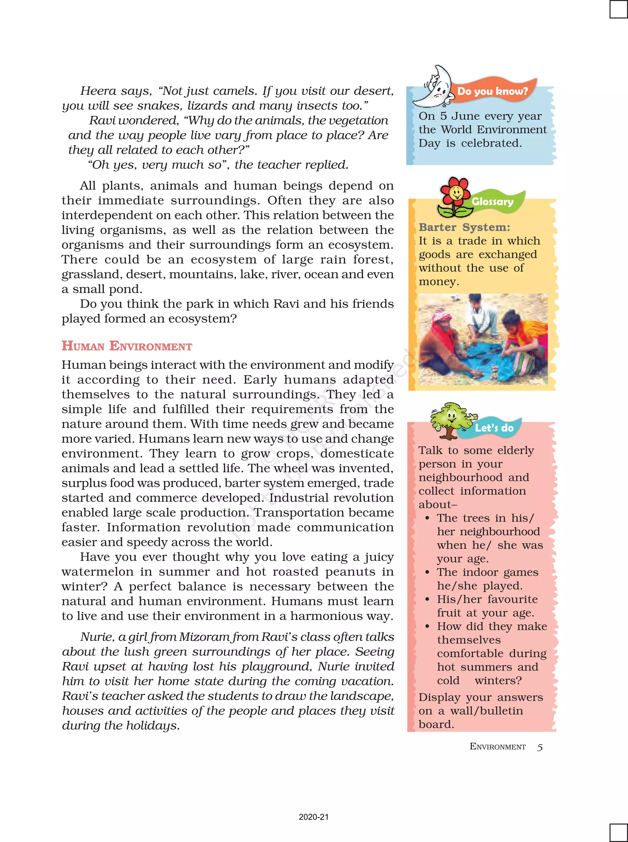 ENVIRONMENT 5
Glossary
Let’s do
Barter System:
It is a trade in which
goods are exchanged
without the use of
money.
Talk to some elderly
person in your
neighbourhood and
collect information
about–
• The trees in his/
her neighbourhood
when he/ she was
your age.
• The indoor games
he/she played.
• His/her favourite
fruit at your age.
• How did they make
themselves
comfortable during
hot summers and
cold winters?
Display your answers
on a wall/bulletin
board.
Heera says, “Not just camels. If you visit our desert,
you will see snakes, lizards and many insects too.”
Ravi wondered, “Why do the animals, the vegetation
and the way people live vary from place to place? Are
they all related to each other?”
“Oh yes, very much so”, the teacher replied.
All plants, animals and human beings depend on
their immediate surroundings. Often they are also
interdependent on each other. This relation between the
living organisms, as well as the relation between the
organisms and their surroundings form an ecosystem.
There could be an ecosystem of large rain forest,
grassland, desert, mountains, lake, river, ocean and even
a small pond.
Do you think the park in which Ravi and his friends
played formed an ecosystem?
HUMAN ENVIRONMENT
Human beings interact with the environment and modify
it according to their need. Early humans adapted
themselves to the natural surroundings. They led a
simple life and fulfilled their requirements from the
nature around them. With time needs grew and became
more varied. Humans learn new ways to use and change
environment. They learn to grow crops, domesticate
animals and lead a settled life. The wheel was invented,
surplus food was produced, barter system emerged, trade
started and commerce developed. Industrial revolution
enabled large scale production. Transportation became
faster. Information revolution made communication
easier and speedy across the world.
Have you ever thought why you love eating a juicy
watermelon in summer and hot roasted peanuts in
winter? A perfect balance is necessary between the
natural and human environment. Humans must learn
to live and use their environment in a harmonious way.
Nurie, a girl from Mizoram from Ravi’s class often talks
about the lush green surroundings of her place. Seeing
Ravi upset at having lost his playground, Nurie invited
him to visit her home state during the coming vacation.
Ravi’s teacher asked the students to draw the landscape,
houses and activities of the people and places they visit
during the holidays.
Do you know?
On 5 June every year
the World Environment
Day is celebrated.
2020-21
 