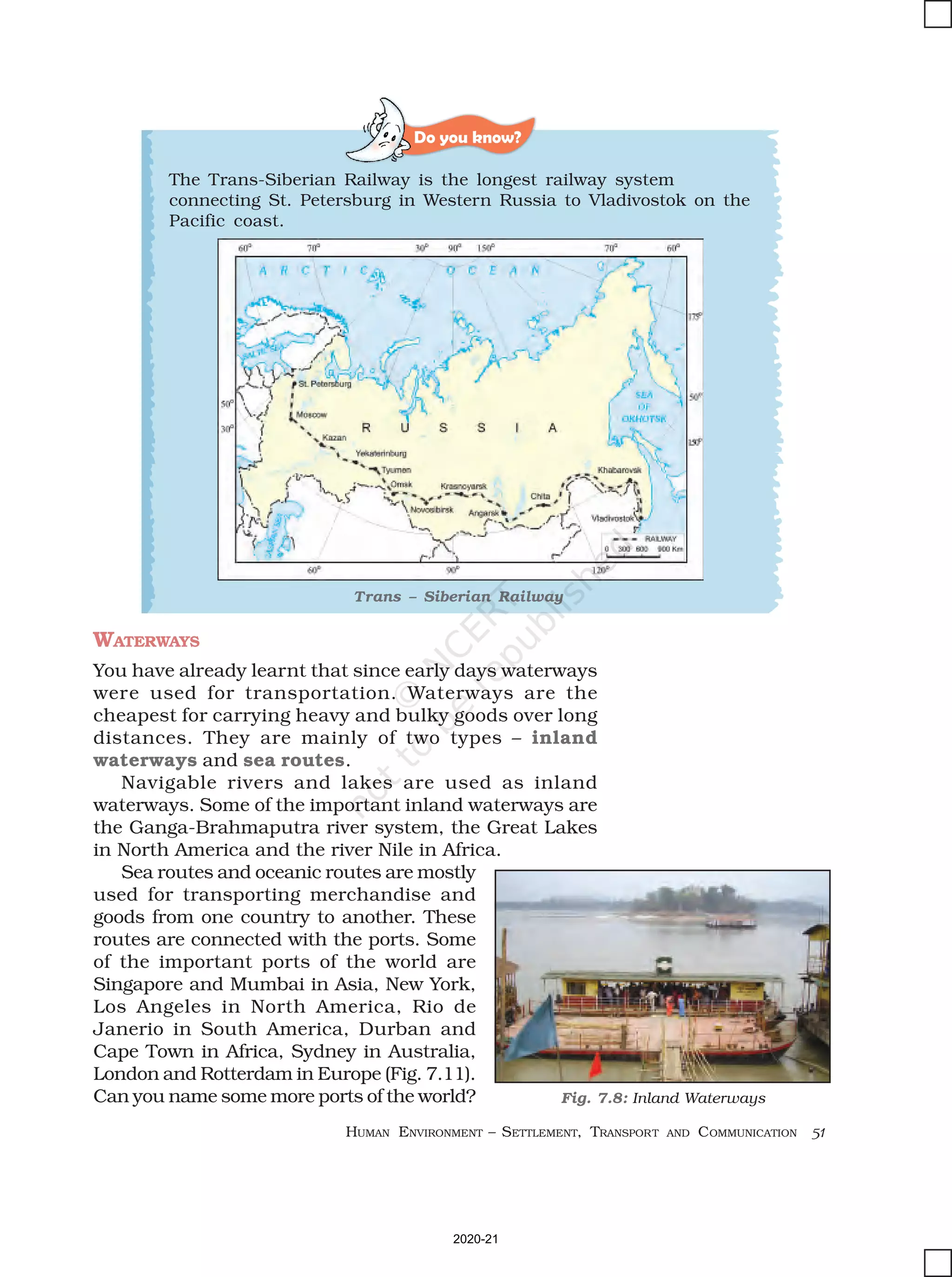 HUMAN ENVIRONMENT – SETTLEMENT, TRANSPORT AND COMMUNICATION 51
Do you know?
WATERWAYS
You have already learnt that since early days waterways
were used for transportation. Waterways are the
cheapest for carrying heavy and bulky goods over long
distances. They are mainly of two types – inland
waterways and sea routes.
Navigable rivers and lakes are used as inland
waterways. Some of the important inland waterways are
the Ganga-Brahmaputra river system, the Great Lakes
in North America and the river Nile in Africa.
Sea routes and oceanic routes are mostly
used for transporting merchandise and
goods from one country to another. These
routes are connected with the ports. Some
of the important ports of the world are
Singapore and Mumbai in Asia, New York,
Los Angeles in North America, Rio de
Janerio in South America, Durban and
Cape Town in Africa, Sydney in Australia,
London and Rotterdam in Europe (Fig. 7.11).
Can you name some more ports of the world?
The Trans-Siberian Railway is the longest railway system
connecting St. Petersburg in Western Russia to Vladivostok on the
Pacific coast.
Trans – Siberian Railway
Fig. 7.8: Inland Waterways
2020-21
 