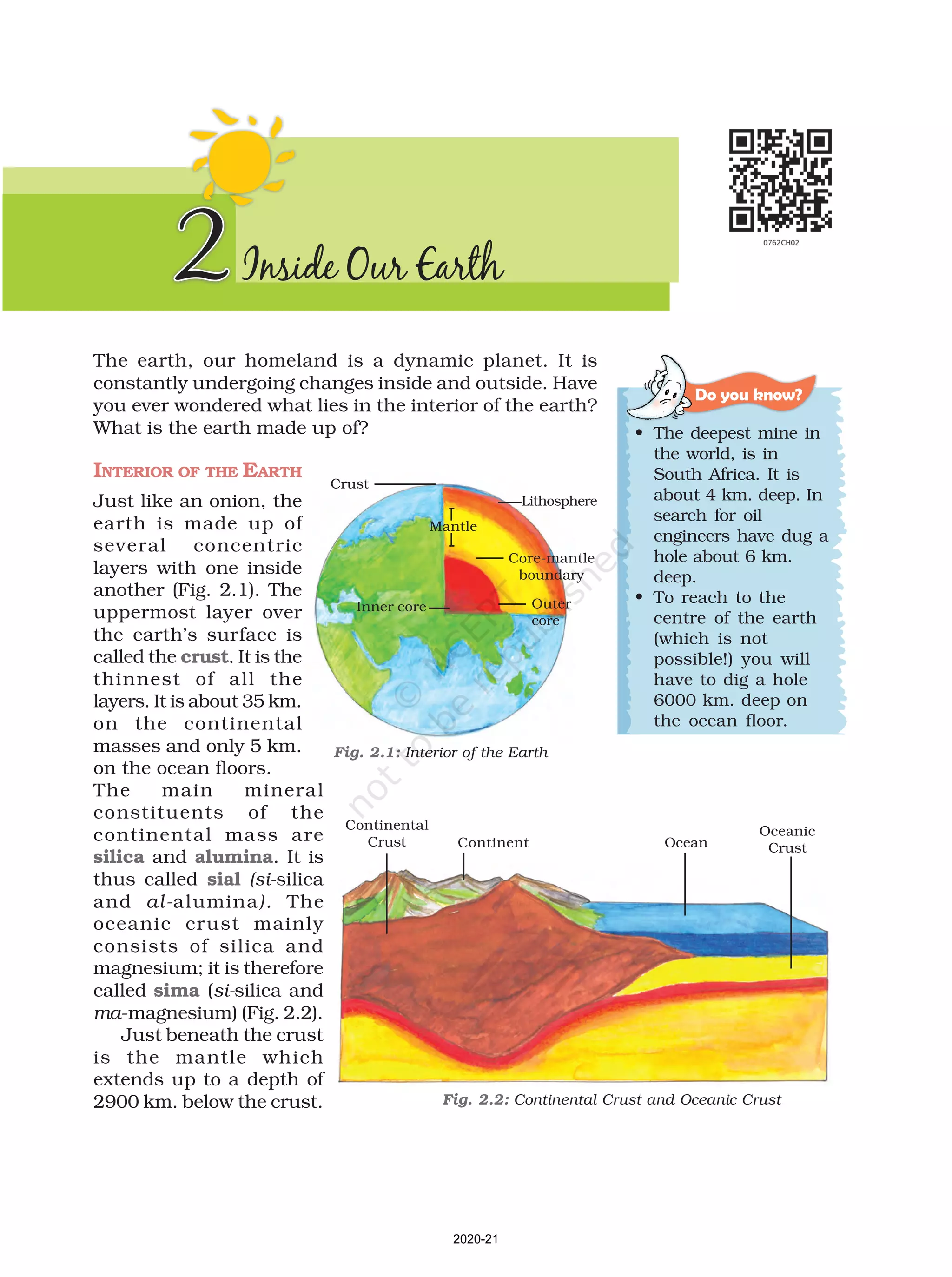 The earth, our homeland is a dynamic planet. It is
constantly undergoing changes inside and outside. Have
you ever wondered what lies in the interior of the earth?
What is the earth made up of?
INTERIOR OF THE EARTH
Just like an onion, the
earth is made up of
several concentric
layers with one inside
another (Fig. 2.1). The
uppermost layer over
the earth’s surface is
called the crust. It is the
thinnest of all the
layers. It is about 35 km.
on the continental
masses and only 5 km.
on the ocean floors.
The main mineral
constituents of the
continental mass are
silica and alumina. It is
thus called sial (si-silica
and al-alumina). The
oceanic crust mainly
consists of silica and
magnesium; it is therefore
called sima (si-silica and
ma-magnesium) (Fig. 2.2).
Just beneath the crust
is the mantle which
extends up to a depth of
2900 km. below the crust.
2Inside Our Earth
Do you know?
• The deepest mine in
the world, is in
South Africa. It is
about 4 km. deep. In
search for oil
engineers have dug a
hole about 6 km.
deep.
• To reach to the
centre of the earth
(which is not
possible!) you will
have to dig a hole
6000 km. deep on
the ocean floor.
Crust
Lithosphere
Core-mantle
boundary
Mantle
Outer
core
Inner core
Fig. 2.1: Interior of the Earth
Continental
Crust
Fig. 2.2: Continental Crust and Oceanic Crust
Continent Ocean
Oceanic
Crust
2020-21
 