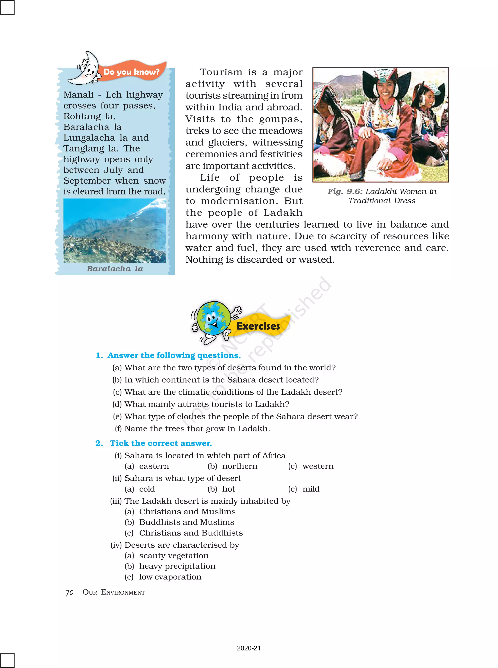 70 OUR ENVIRONMENT
Tourism is a major
activity with several
tourists streaming in from
within India and abroad.
Visits to the gompas,
treks to see the meadows
and glaciers, witnessing
ceremonies and festivities
are important activities.
Life of people is
undergoing change due
to modernisation. But
the people of Ladakh
have over the centuries learned to live in balance and
harmony with nature. Due to scarcity of resources like
water and fuel, they are used with reverence and care.
Nothing is discarded or wasted.
Exercises
Do you know?
Manali - Leh highway
crosses four passes,
Rohtang la,
Baralacha la
Lungalacha la and
Tanglang la. The
highway opens only
between July and
September when snow
is cleared from the road.
Baralacha la
1. Answer the following questions.
(a) What are the two types of deserts found in the world?
(b) In which continent is the Sahara desert located?
(c) What are the climatic conditions of the Ladakh desert?
(d) What mainly attracts tourists to Ladakh?
(e) What type of clothes the people of the Sahara desert wear?
(f) Name the trees that grow in Ladakh.
2. Tick the correct answer.
(i) Sahara is located in which part of Africa
(a) eastern (b) northern (c) western
(ii) Sahara is what type of desert
(a) cold (b) hot (c) mild
(iii) The Ladakh desert is mainly inhabited by
(a) Christians and Muslims
(b) Buddhists and Muslims
(c) Christians and Buddhists
(iv) Deserts are characterised by
(a) scanty vegetation
(b) heavy precipitation
(c) low evaporation
Fig. 9.6: Ladakhi Women in
Traditional Dress
2020-21
 