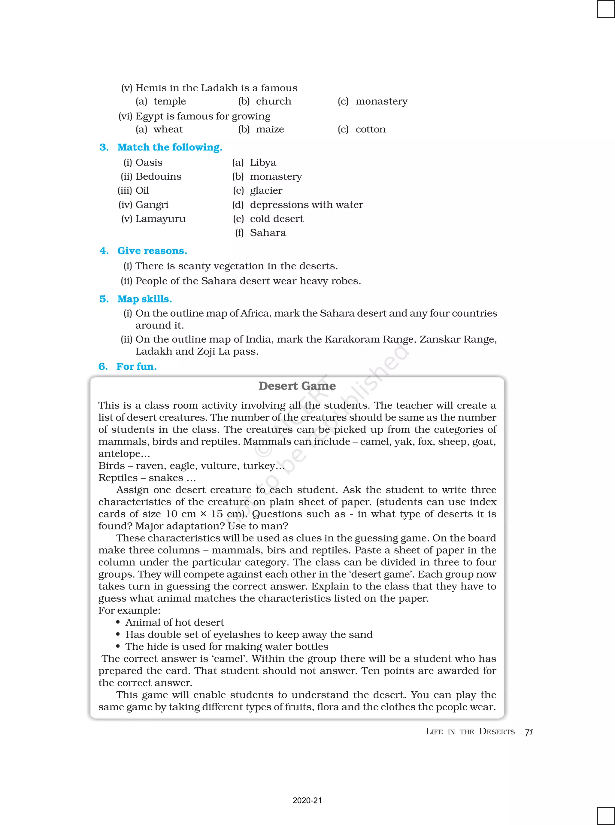 LIFE IN THE DESERTS 71
(v) Hemis in the Ladakh is a famous
(a) temple (b) church (c) monastery
(vi) Egypt is famous for growing
(a) wheat (b) maize (c) cotton
3. Match the following.
(i) Oasis (a) Libya
(ii) Bedouins (b) monastery
(iii) Oil (c) glacier
(iv) Gangri (d) depressions with water
(v) Lamayuru (e) cold desert
(f) Sahara
4. Give reasons.
(i) There is scanty vegetation in the deserts.
(ii) People of the Sahara desert wear heavy robes.
5. Map skills.
(i) On the outline map of Africa, mark the Sahara desert and any four countries
around it.
(ii) On the outline map of India, mark the Karakoram Range, Zanskar Range,
Ladakh and Zoji La pass.
Desert Game
This is a class room activity involving all the students. The teacher will create a
list of desert creatures. The number of the creatures should be same as the number
of students in the class. The creatures can be picked up from the categories of
mammals, birds and reptiles. Mammals can include – camel, yak, fox, sheep, goat,
antelope…
Birds – raven, eagle, vulture, turkey…
Reptiles – snakes …
Assign one desert creature to each student. Ask the student to write three
characteristics of the creature on plain sheet of paper. (students can use index
cards of size 10 cm × 15 cm). Questions such as - in what type of deserts it is
found? Major adaptation? Use to man?
These characteristics will be used as clues in the guessing game. On the board
make three columns – mammals, birs and reptiles. Paste a sheet of paper in the
column under the particular category. The class can be divided in three to four
groups. They will compete against each other in the ‘desert game’. Each group now
takes turn in guessing the correct answer. Explain to the class that they have to
guess what animal matches the characteristics listed on the paper.
For example:
• Animal of hot desert
• Has double set of eyelashes to keep away the sand
• The hide is used for making water bottles
The correct answer is ‘camel’. Within the group there will be a student who has
prepared the card. That student should not answer. Ten points are awarded for
the correct answer.
This game will enable students to understand the desert. You can play the
same game by taking different types of fruits, flora and the clothes the people wear.
6. For fun.
2020-21
 
