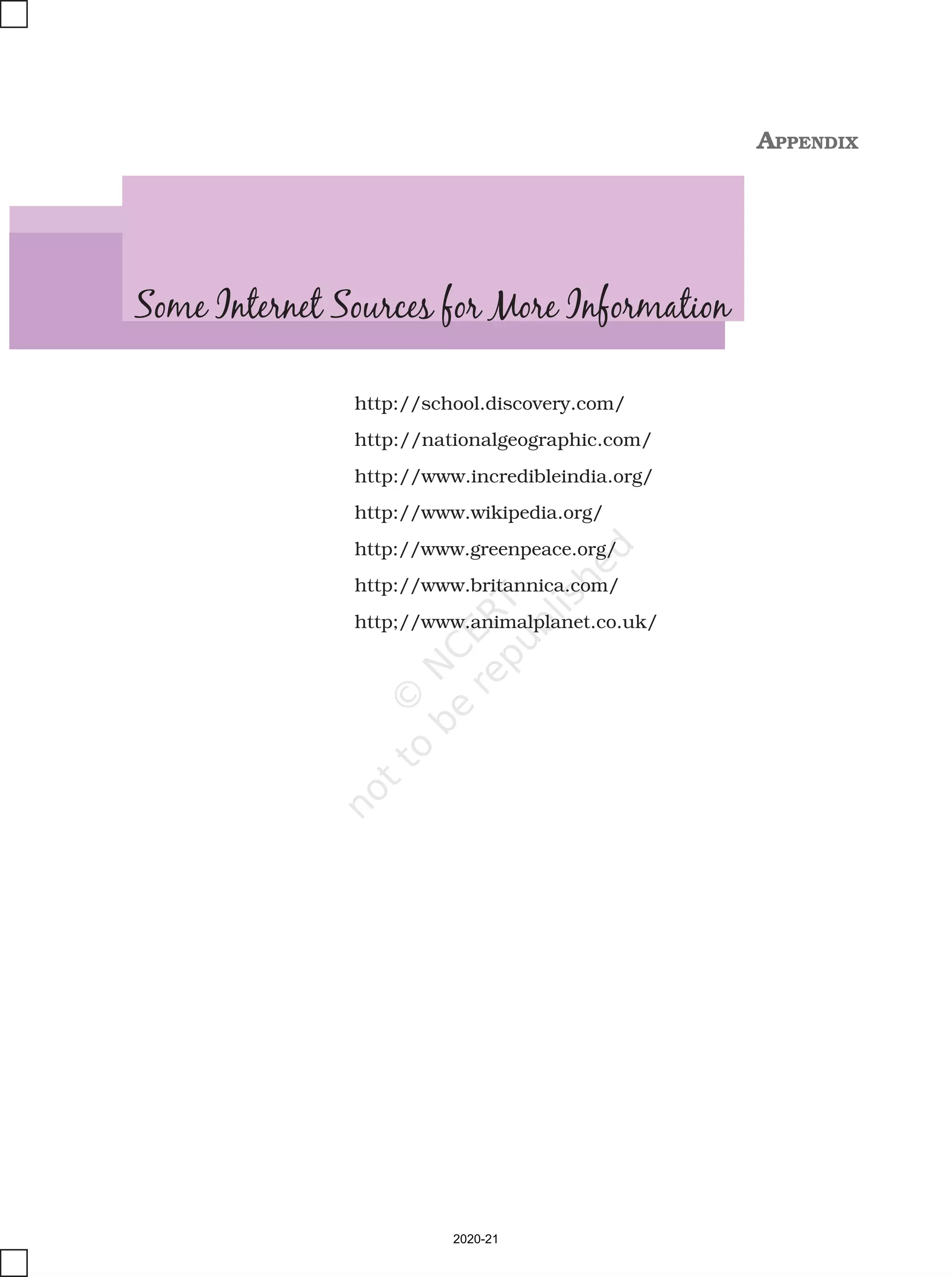 72 OUR ENVIRONMENT
http://school.discovery.com/
http://nationalgeographic.com/
http://www.incredibleindia.org/
http://www.wikipedia.org/
http://www.greenpeace.org/
http://www.britannica.com/
http;//www.animalplanet.co.uk/
Some Internet Sources for More Information
APPENDIX
2020-21
 