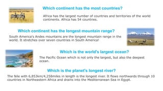 Which continent has the most countries?
Which continent has the longest mountain range?
South America's Andes mountains are the longest mountain range in the
world. It stretches over seven countries in South America!
Africa has the largest number of countries and territories of the world
continents. Africa has 54 countries.
Which is the world's largest ocean?
The Pacific Ocean which is not only the largest, but also the deepest
ocean.
Which is the planet's longest river?
The Nile with 6,853km/4,258miles in length is the longest river. It flows northwards through 10
countries in Northeastern Africa and drains into the Mediterranean Sea in Egypt.
 