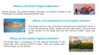 Where is the Earth's highest Mountain?
Mount Everest, the world's highest mountain, is located in Nepal in the
Himalayas. It is 8,850 metres/29,035ft high.
Where is the lowest point on the earth's surface?
The lowest point on any continent is located at the Dead Sea which is
a salt lake bordering Israel, Jordan and the West Bank. The shoreline
or the surface of the Dead Sea lies 423 metres/1,388ft. below sea
level.
Where are the world's highest waterfalls?
The Angel Falls in Venezuela are the highest waterfalls in the
world with 979 metres/3,212ft in hight. They are named after
Jimmie Angel, an US aviator.
 