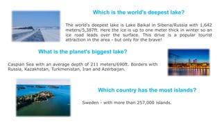 Which is the world's deepest lake?
The world's deepest lake is Lake Baikal in Siberia/Russia with 1,642
meters/5,387ft. Here the ice is up to one meter thick in winter so an
ice road leads over the surface. This drive is a popular tourist
attraction in the area - but only for the brave!
What is the planet's biggest lake?
Caspian Sea with an average depth of 211 meters/690ft. Borders with
Russia, Kazakhstan, Turkmenistan, Iran and Azerbaijan.
Which country has the most islands?
Sweden - with more than 257,000 islands.
 