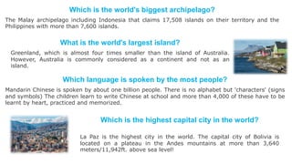 What is the world's largest island?
Greenland, which is almost four times smaller than the island of Australia.
However, Australia is commonly considered as a continent and not as an
island.
Which language is spoken by the most people?
Mandarin Chinese is spoken by about one billion people. There is no alphabet but 'characters' (signs
and symbols) The children learn to write Chinese at school and more than 4,000 of these have to be
learnt by heart, practiced and memorized.
Which is the highest capital city in the world?
La Paz is the highest city in the world. The capital city of Bolivia is
located on a plateau in the Andes mountains at more than 3,640
meters/11,942ft. above sea level!
Which is the world's biggest archipelago?
The Malay archipelago including Indonesia that claims 17,508 islands on their territory and the
Philippines with more than 7,600 islands.
 