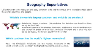 Geography Superlatives
Let’s start with some really fun and easy continent facts and then move on to interesting facts about
the world's countries and people.
Which continent has the world's highest mountains?
Asia. The Himalayan mountains are the highest mountains in the
world, well of course we mean the highest mountains above sea level.
Asia is the biggest continent. Did you know that Asia is more than four times
as big as the USA?
Australia/Oceania is the smallest continent. Australia is actually smaller than
the country of Brazil on the South American continent and is also only half
as big as Russia, the largest country in the world!
Which is the world's largest continent and which is the smallest?
 