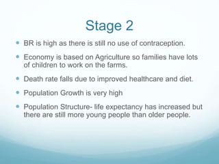 Stage 2
 BR is high as there is still no use of contraception.
 Economy is based on Agriculture so families have lots
of children to work on the farms.
 Death rate falls due to improved healthcare and diet.
 Population Growth is very high
 Population Structure- life expectancy has increased but
there are still more young people than older people.
 