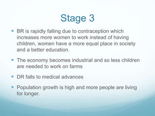 Stage 3
 BR is rapidly falling due to contraception which
increases more women to work instead of having
children, women have a more equal place in society
and a better education.
 The economy becomes industrial and so less children
are needed to work on farms
 DR falls to medical advances
 Population growth is high and more people are living
for longer.
 