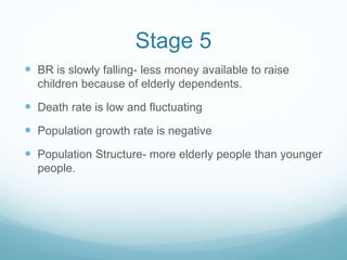 Stage 5
 BR is slowly falling- less money available to raise
children because of elderly dependents.
 Death rate is low and fluctuating
 Population growth rate is negative
 Population Structure- more elderly people than younger
people.
 