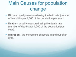 Main Causes for population
change
 Births - usually measured using the birth rate (number
of live births per 1,000 of the population per year).
 Deaths - usually measured using the death rate
(number of deaths per 1,000 of the population per
year).
 Migration - the movement of people in and out of an
area.
 