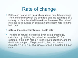 Rate of change
 Births and deaths are natural causes of population change.
The difference between the birth rate and the death rate of a
country or place is called the natural increase. The natural
increase is calculated by subtracting the death rate from the
birth rate.
 natural increase = birth rate - death rate
 The rate of natural increase is given as a percentage,
calculated by dividing the natural increase by 10. For
example, if the birth rate is 14 per 1,000 population, and the
death rate is 8 per 1000 population, then the natural
increase = 14 - 8 = 6. That is 6/1000, which is equal to 0.6 per
cent.
 
