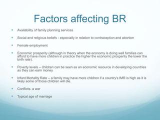 Factors affecting BR
 Availability of family planning services
 Social and religious beliefs - especially in relation to contraception and abortion
 Female employment
 Economic prosperity (although in theory when the economy is doing well families can
afford to have more children in practice the higher the economic prosperity the lower the
birth rate).
 Poverty levels – children can be seen as an economic resource in developing countries
as they can earn money
 Infant Mortality Rate – a family may have more children if a country's IMR is high as it is
likely some of those children will die.
 Conflicts- a war
 Typical age of marriage
 