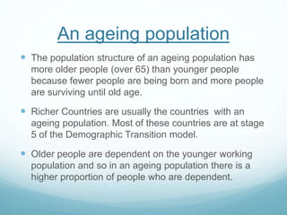 An ageing population
 The population structure of an ageing population has
more older people (over 65) than younger people
because fewer people are being born and more people
are surviving until old age.
 Richer Countries are usually the countries with an
ageing population. Most of these countries are at stage
5 of the Demographic Transition model.
 Older people are dependent on the younger working
population and so in an ageing population there is a
higher proportion of people who are dependent.
 