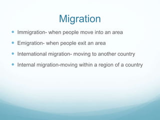 Migration
 Immigration- when people move into an area
 Emigration- when people exit an area
 International migration- moving to another country
 Internal migration-moving within a region of a country
 