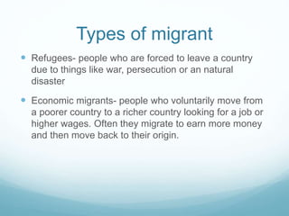 Types of migrant
 Refugees- people who are forced to leave a country
due to things like war, persecution or an natural
disaster
 Economic migrants- people who voluntarily move from
a poorer country to a richer country looking for a job or
higher wages. Often they migrate to earn more money
and then move back to their origin.
 