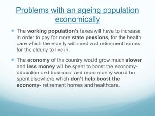 Problems with an ageing population
economically
 The working population’s taxes will have to increase
in order to pay for more state pensions, for the health
care which the elderly will need and retirement homes
for the elderly to live in.
 The economy of the country would grow much slower
and less money will be spent to boost the economy-
education and business and more money would be
spent elsewhere which don’t help boost the
economy- retirement homes and healthcare.
 