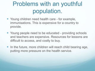 Problems with an youthful
population.
 Young children need health care - for example,
immunisations. This is expensive for a country to
provide.
 Young people need to be educated - providing schools
and teachers are expensive. Resources for lessons are
difficult to access, and costly to buy.
 In the future, more children will reach child bearing age,
putting more pressure on the health service.
 
