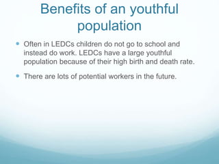 Benefits of an youthful
population
 Often in LEDCs children do not go to school and
instead do work. LEDCs have a large youthful
population because of their high birth and death rate.
 There are lots of potential workers in the future.
 
