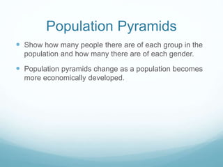 Population Pyramids
 Show how many people there are of each group in the
population and how many there are of each gender.
 Population pyramids change as a population becomes
more economically developed.
 