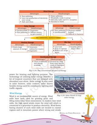 Mineral and Power Resources 31
power for heating and lighting purpose. The
technology of utilising solar energy benefits a
lot of tropical countries that are blessed with
abundant sun shine. Solar energy is also used
in solar heaters, solar cookers, solar dryers
besides being used for community lighting and
traffic signals.
Wind Energy
Wind is an inexhaustible source of energy. Wind
mills have been used for grinding grain and
lifting water since times immemorial. In modern time wind
mills, the high speed winds rotate the wind mill which is
connected to a generator to produce electricity. Wind farms
having clusters of such wind mills are located in coastal
regions and in mountain passes where strong and steady
Fig 3.14: Non-conventional Sources of Energy
Fig 3.15: Solar Panels to trap
solar energy
2022-23
 