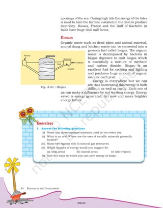 34	 Resources and Development
openings of the sea. During high tide the energy of the tides
is used to turn the turbine installed in the dam to produce
electricity. Russia, France and the Gulf of Kachchh in
India have huge tidal mill farms.
Biogas
Organic waste such as dead plant and animal material,
animal dung and kitchen waste can be converted into a
gaseous fuel called biogas. The organic
waste is decomposed by bacteria in
biogas digesters to emit biogas which
is essentially a mixture of methane
and carbon dioxide. Biogas is an
excellent fuel for cooking and lighting
and produces huge amount of organic
manure each year.
Energy is everywhere but we can
see that harnessing this energy is both
difficult as well as costly. Each one of
us can make a difference by not wasting energy. Energy
saved is energy generated. Act now and make brighter
energy future.
Fig. 3.21 : Biogas
Exercises
1.	 Answer the following questions.
	(i)	 Name any three common minerals used by you every day.
	
(ii)	 What is an ore? Where are the ores of metallic minerals generally 		
		located?
(iii)	 Name two regions rich in natural gas resources.
(iv)	 Which sources of energy would you suggest for
	 (a) rural areas 	 (b) coastal areas	 (c) Arid regions
	(v)	 Give five ways in which you can save energy at home.
2022-23
 