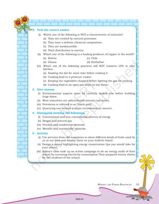 Mineral and Power Resources 35
2.	 Tick the correct answer.
			 (i)	 Which one of the following is NOT a characteristic of minerals?
				 (a)	 They are created by natural processes.
				 (b)	 They have a definite chemical composition.
				 (c)	 They are inexhaustible.
				 (d)	 Their distribution is uneven.
	(ii)	 Which one of the following is a leading producer of copper in the world?
		 (a)	Bolivia	 (c)	Chile
		 (b)	 Ghana	 (d)	Zimbabwe
	(iii)	 Which one of the following practices will NOT conserve LPG in your
				 kitchen.
				 (a)	 Soaking the dal for some time before cooking it.
				 (b)	 Cooking food in a pressure cooker.
				 (c)	 Keeping the vegetables chopped before lighting the gas for cooking.
				 (d)	 Cooking food in an open pan kept on low flame.
3.	 Give reasons.
	(i)	 Environmental aspects must be carefully looked into before building
		 huge dams.
	
(ii)	 Most industries are concentrated around coal mines.
	
(iii)	 Petroleum is referred to as “black gold”.
	
(iv)	 Quarrying can become a major environmental concern.
4.	 Distinguish between the followings.
	(i)	 Conventional and non conventional sources of energy
	(ii)	 Biogas and natural gas
(iii)	 Ferrous and nonferrous minerals
(iv)	 Metallic and nonmetallic minerals
5.	Activity
(i)	 Use pictures from old magazines to show different kinds of fuels used by
us in our lives and display them on your bulletin board.
(ii)	 Design a poster highlighting energy conservation tips you would take for
your school.
(iii)	 Salma’s class took up an action campaign to do an energy audit of their
school by surveying electricity consumption.They prepared survey sheets
for the students of the school.
2022-23
 