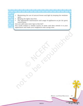 Mineral and Power Resources 37
•	 Maximising the use of natural breeze and light by keeping the windows
open.
•	 Keeping the lights dust free.
•	 The appropriate maintenance and usage of appliances as per the given
instructions.
Can you add some more tips to this list?
You could conduct a similar survey at home and then extend it to your
appartment and make your neighbours also energy wise.
2022-23
 
