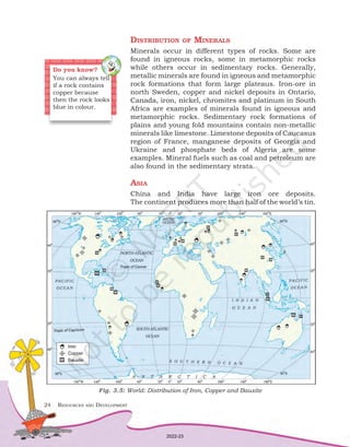 24	 Resources and Development
Distribution of Minerals
Minerals occur in different types of rocks. Some are
found in igneous rocks, some in metamorphic rocks
while others occur in sedimentary rocks. Generally,
metallic minerals are found in igneous and metamorphic
rock formations that form large plateaus. Iron-ore in
north Sweden, copper and nickel deposits in Ontario,
Canada, iron, nickel, chromites and platinum in South
Africa are examples of minerals found in igneous and
metamorphic rocks. Sedimentary rock formations of
plains and young fold mountains contain non-metallic
minerals like limestone. Limestone deposits of Caucasus
region of France, manganese deposits of Georgia and
Ukraine and phosphate beds of Algeria are some
examples. Mineral fuels such as coal and petroleum are
also found in the sedimentary strata.
Asia
China and India have large iron ore deposits.
The continent produces more than half of the world’s tin.
Do you know?
You can always tell
if a rock contains
copper because
then the rock looks
blue in colour.
Fig. 3.5: World: Distribution of Iron, Copper and Bauxite
2022-23
 