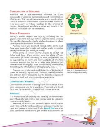 Mineral and Power Resources 27
Conservation of Minerals
Minerals are a non-renewable resource. It takes
thousands of years for the formation and concentration
of minerals. The rate of formation is much smaller than
the rate at which the humans consume these minerals.
It is necessary to reduce wastage in the process of
mining. Recycling of metals is another way in which the
mineral resources can be conserved.
Power Resources
Sunny’s mother begins her day by switching on the
geyser. She irons Sunny’s school uniform before waking
him up. She then rushes to the kitchen to prepare a glass
of orange juice for him in the blender.
“Sunny, have you finished taking bath? Come and
have your breakfast”, calls out mother while preparing
breakfast on the gas stove for Sunny.
While going to school Sunny forgets to switch off
lights and fans. When mother switches them off she
thinks that life in the cities may be more comfortable, but
its dependency on more and more gadgets all of which
consume energy has led to a wide gap between the
demand and the supply. With the advent of science and
technology the life styles are changing very fast.
Powerorenergyplaysavitalroleinourlives.Wealsoneed
power for industry, agriculture, transport, communication
and defense. Power resources may be broadly categorised
as conventional and non-conventional resources.
Conventional Sources
Conventional sources of energy are those which have
been in common use for a long time. Firewood and fossil
fuels are the two main conventional energy sources.
Firewood
It is widely used for cooking and heating. In our country
more than fifty per cent of the energy used by villagers
comes from fire wood.
Remains of plants and animals which were buried
under the earth for millions of years got converted by the
heat and pressure into fossil fuels. Fossil fuel such as
coal, petroleum and natural gas are the main sources of
Think and Act
Recycle
R
e
d
u
c
e
R
e
u
s
e
Minerals
Fig. 3.7: National Power
Grid to supply Electricity
2022-23
 