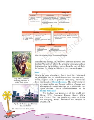 28	 Resources and Development
conventional energy. The reserves of these minerals are
limited. The rate at which the growing world population
is consuming them is far greater than the rate of their
formation. So, these are likely to be exhausted soon.
Coal
This is the most abundantly found fossil fuel. It is used
as a domestic fuel, in industries such as iron and steel,
steam engines and to generate electricity. Electricity
from coal is called thermal power. The coal which we
are using today was formed millions of years ago
when giant ferns and swamps got buried under the
layers of earth. Coal is thereforereferred to as
Buried Sunshine.
The leading coal producers of the world are
China, USA, Germany, Russia, South Africa
and France. The coal producing areas of India
are Raniganj, Jharia, Dhanbad and Bokaro in
Jharkhand.
Fig 3.8: Conventional Sources of Energy
Fig 3.10: A view of a Thermal
Power Station
Fig 3.9: A woman
carrying firewood in
North East India
2022-23
 