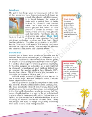 Mineral and Power Resources 29
Petroleum
The petrol that keeps your car running as well as the
oil that keeps your cycle from squeaking, both began as
a thick black liquid called Petroleum.
It is found between the layers of
rocks and is drilled from oil fields
located in off-shore and coastal
areas. This is then sent to refineries
which process the crude oil and
produce a variety of products like
diesel, petrol, kerosene, wax, plastics
and lubricants. Petroleum and its
derivatives are called Black Gold
as they are very valuable. The chief
petroleum producing countries are Iran, Iraq, Saudi
Arabia and Qatar. The other major producers are USA,
Russia, Venezuela, and Algeria. The leading producers
in India are Digboi in Assam, Bombay High in Mumbai
and the deltas of Krishna and Godavari rivers.
Natural Gas
Natural gas is found with petroleum deposits and is
released when crude oil is brought to the surface. It can
be used as a domestic and industrial fuel. Natural gas is
an important clean energy resource with diverse usages.
It is used as a fuel in power sector to generate electricity;
for heating purpose in industries; as a raw material
in chemical, petrochemical and fertiliser industries;
as transport fuel and as cooking fuel. Globally, USA,
Russia, Iran, Qatar, China, Canada and Australia are
the major producers of natural gas.
In India, major natural gas reserves are located in
the Mumbai High, Krishna Godavari basin, Cambay
basin, Tripura and Assam.
The sharp increase in our consumption of fossil fuels
has led to the depletion of oil reserves at an alarming rate.
The toxic pollutants released from burning these fuels
are also a cause for concern. Natural gas is abundant and
is the cleanest hydrocarbon, producing around half the
carbon dioxide and just one tenth of the air pollutants of
coal when burnt to generate electricity. Natural gas can
help to support renewable or non-conventional sources
of energy as cleaner alternative to fossil fuels. Using
natural gas can help to bridge the journey of moving
from fossil fuels to clean energy sources.
Word Origin
The word
petroleum is
derived from
Latin words
–Petra meaning
rock, oleum
meaning oil. So,
petroleum means
rock oil.
Fig 3.11: Crude Oil
Do you know?
Compressed
natural gas (CNG)
is a popular eco-
friendly automobile
fuel as it causes
less pollution than
petroleum and
diesel.
2022-23
 