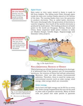 30	 Resources and Development
Hydel Power
Rain water or river water stored in dams is made to
fall from heights. The falling water flows through pipes
inside the dam over turbine blades placed at the bottom
of the dam. The moving blades then turn the generator
to produce electricity. This is called hydro electricity.
The water discharged after the generation of electricity is
used for irrigation. One fourth of the world’s electricity is
produced by hydel power. The leading producers of hydel
power in the world are Paraguay, Norway, Brazil, and
China. Some important hydel power stations in India
are Bhakra Nangal, Gandhi Sagar, Nagarjunsagar and
Damodar valley projects.
Water
reservoir
Turbine
Generator
Fig. 3.12: Hydel Power
Do you know?
Norway was the
first country in the
world to devlop
hydroelectricity.
Fig. 3.13: Salal Hydroelectric
Project Jammu and Kashmir
Non-conventional Sources of Energy
The increasing use of fossil fuels is leading to its shortage.
It is estimated that if the present rate of consumption
continues, the reserves of these fuel will get exhausted.
Moreover, their use also causes environmental
pollution. Therefore, there is need for using non-
conventional sources such as solar energy, wind
energy, tidal energy which are renewable.
Solar energy
Sun’s heat and light energy can be felt by us every
day. Solar energy trapped from the sun can be used
in solar cells to produce electricity. Many of these
cells are joined into solar panels to generate
Do you know?
The site of the
world’s first solar
and wind powered
bus shelter is in
Scotland.
2022-23
 