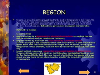 REGION Regions are areas that can be grouped together by a set of things special to that region. We have countries, ruled by governments, areas speaking the same language, or having the same religion, and we have areas served by a particular service, such as a school district. The three types of area are:  Defined by a government or physical characteristics Defined by a function Loosely defined Regions defined by a  government or physical characteristics  are regions that are strictly maintained, such as countries or continents. Regions defined by a function are  areas served by a particular service . Take the example of the school district for Geek's Rule School. If Geek's Rule School closes down, then the school district will no longer exist. Of course, it won't just disappear in a cloud of smoke, but it will have to be named or described some other way. Loosely defined regions are  regions that are grouped together in general terms . These are things such as the North, or the Midlands or the Buddhist World, or even the Far East and Middle East. They are the sort of definitions that people will argue about, and say that a certain place should or shouldn't be included in the definition of that region. 