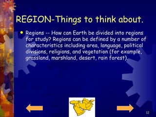 REGION-Things to think about. Regions -- How can Earth be divided into regions for study? Regions can be defined by a number of characteristics including area, language, political divisions, religions, and vegetation (for example, grassland, marshland, desert, rain forest).  