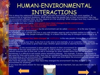 HUMAN-ENVIRONMENTAL INTERACTIONS This is about the relationship between people and their environment, or how they work together. It answers a lot of important questions: What effects have the people had on their environment? How has the environment affected them, do they depend on it for anything? What changes have they made to their environment to make it easier to live in? It can be divided into 3 parts:  How people have been changed by the environment. How the environment has been changed by people. How people depend on the environment .   How people have been changed  by the environment can be called  adaptation . It is the way humans change to suit their environment. An example of this is people who live in very cold climates wearing well-insulated clothes to keep warm. It can also include the way people transport things, in a desert the best way to transport some things is by camel. How the environment has been changed  or  modification  is the way people change their environment to suit themselves. Artificially watering your lawn, if you live in a dry area is one example, or on a grander scale, creating fertile land in desert areas to grow food crops. Another good example is clearing forests to make room for growing crops. Depending  on the environment is when people depend on their environment for something. Examples of this are using trees for firewood, or coal to warm us in winter, rivers to transport goods and natural resources like oil and coal, to sell or exchange for other needed items that are not available. Sometimes it is difficult to tell exactly where something belongs . For example, if people clear forests to get wood for fires and to grow crops, that may be considered changing the environment to suit themselves and depending on the environment for something. When you think about the environment and people, just remember the three important questions: How have the people changed? How have they changed the environment? Do they depend on the environment for anything?  If you have the same answer for two questions, then it must be important, but you don't need to say it twice.  