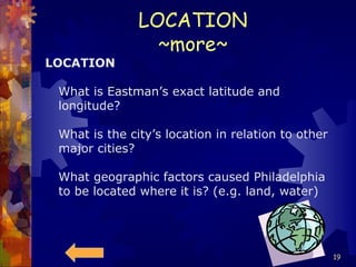 LOCATION ~more~ LOCATION What is Eastman’s exact latitude and longitude? What is the city’s location in relation to other major cities? What geographic factors caused Philadelphia to be located where it is? (e.g. land, water) 