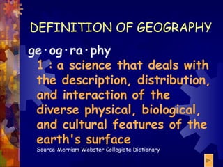 DEFINITION OF GEOGRAPHY ge·og·ra·phy 1   :   a science that deals with the description, distribution, and interaction of the diverse physical, biological, and cultural features of the earth's surface Source-Merriam Webster Collegiate Dictionary 