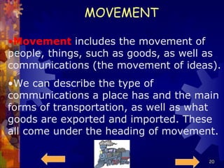 MOVEMENT Movement  includes the movement of people, things, such as goods, as well as communications (the movement of ideas). We can describe the type of communications a place has and the main forms of transportation, as well as what goods are exported and imported. These all come under the heading of movement. 