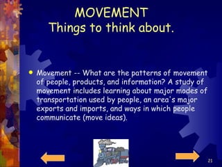 MOVEMENT Things to think about. Movement -- What are the patterns of movement of people, products, and information? A study of movement includes learning about major modes of transportation used by people, an area's major exports and imports, and ways in which people communicate (move ideas).  
