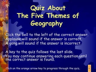 Quiz About The Five Themes of Geography  Click the bell to the left of the correct answer. Applause will sound if the answer is correct. A gong will sound if the answer is incorrect. A key to the quiz follows the last slide. You may continue answering each question until the correct answer is found. Click on the orange arrow key to progress through the quiz .  